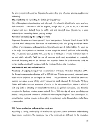 the above mentioned countries. Ethiopia also enjoys low cost of cotton ginning, packing and
processing.
The potentiality for expanding the cotton growing acreage
56% of Ethiopian territory is arable land, of which 15%. about 16.85 million ha up to now have
been cultivated. 3.7million ha can be irrigated, though only 197,000 ha, 5% of it has been
irrigated until now. Judged from its arable land and irrigated land, Ethiopia has a great
potentiality for expanding cotton- growing acreage.
Potentials for increasing the yield per hectare
At present the cotton species are primarily American species--- Deltapint 90 and Acalasi (SJ-2).
However, these species have been used for more than20 years, thus giving rise to the serious
problem of species ageing and degeneration. Generally, species will be limited to a 3-5 years use
in the major cotton production countries, because by species renewal, yield can be increased by
l0%-15%, in some cases, even by 30%. Also the use of fertilizers is low and cultivation methods
are not totally scientific. With the use of improved seeds such as crossbred or genetically
modified, increasing the use of fertilizers and scientific inputs for cultivation the yield per
hectare can be considerably increased with the positive effect on total production.
Vast domestic and international market
Assuming 1.5 kg per person per year consumption of cotton and 75 million population (2006)
the domestic consumption of cotton will be 103,000 ton. With the progress of cotton sub-sector
there will be emphasis on the export of cotton.       The government has identified textile and
garment sub-sector as one of the priority sectors for rapid industrial developments. All these
factors will lead to increase production of cotton. At the international level, cotton is a kind of
cash crop and it is a leading raw material for the textile and garment sub-sector, and definitely
occupies the dominant position among natural fibers. With the rise of world population and
people’s living standard, cotton will continue its dominant place in global fiber consumption. As
a small cotton-planting country, in terms of its present export scale, Ethiopia has a rather large
export market.


2.11 Cotton production and marketing constrains
According to a study conducted by the Ministry of Agriculture, cotton production and marketing
faces various constraints. The nature and type of the constraints are different. On the production

                                                                                                30 
 
 