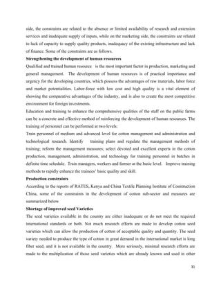 side, the constraints are related to the absence or limited availability of research and extension
services and inadequate supply of inputs, while on the marketing side, the constraints are related
to lack of capacity to supply quality products, inadequacy of the existing infrastructure and lack
of finance. Some of the constraints are as follows.
Strengthening the development of human resources
Qualified and trained human resource is the most important factor in production, marketing and
general management. The development of human resources is of practical importance and
urgency for the developing countries, which possess the advantages of raw materials, labor force
and market potentialities. Labor-force with low cost and high quality is a vital element of
showing the comparative advantages of the industry, and is also to create the most competitive
environment for foreign investments.
Education and training to enhance the comprehensive qualities of the staff on the public farms
can be a concrete and effective method of reinforcing the development of human resources. The
training of personnel can be performed at two levels:
Train personnel of medium and advanced level for cotton management and administration and
technological research. Identify     training plans and regulate the management methods of
training; reform the management measures; select devoted and excellent experts in the cotton
production, management, administration, and technology for training personnel in batches in
definite time schedule. Train managers, workers and farmer at the basic level. Improve training
methods to rapidly enhance the trainees’ basic quality and skill.
Production constraints
According to the reports of RATES, Kenya and China Textile Planning Institute of Construction
China, some of the constraints in the development of cotton sub-sector and measures are
summarized below
Shortage of improved seed Varieties
The seed varieties available in the country are either inadequate or do not meet the required
international standards or both. Not much research efforts are made to develop cotton seed
varieties which can allow the production of cotton of acceptable quality and quantity. The seed
variety needed to produce the type of cotton in great demand in the international market is long
fiber seed, and it is not available in the country. More seriously, minimal research efforts are
made to the multiplication of those seed varieties which are already known and used in other

                                                                                               31 
 
 