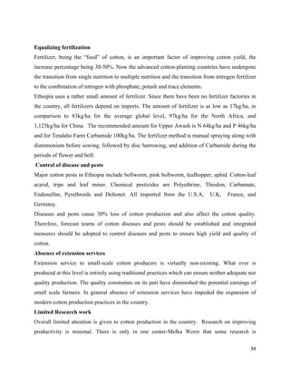 Equalizing fertilization
Fertilizer, being the “food” of cotton, is an important factor of improving cotton yield, the
increase percentage being 30-50%. Now the advanced cotton-planting countries have undergone
the transition from single nutrition to multiple nutrition and the transition from nitrogen fertilizer
to the combination of nitrogen with phosphate, potash and trace elements.
Ethiopia uses a rather small amount of fertilizer. Since there have been no fertilizer factories in
the country, all fertilizers depend on imports. The amount of fertilizer is as low as 17kg/ha, in
comparison to 83kg/ha for the average global level, 97kg/ha for the North Africa, and
1,125kg/ha for China. The recommended amount for Upper Awash is N 64kg/ha and P 46kg/ha
and for Tendaho Farm Carbamide 100kg/ha. The fertilizer method is manual spraying along with
diammonium before sowing, followed by disc harrowing, and addition of Carbamide during the
periods of flower and boll.
    Control of disease and pests
Major cotton pests in Ethiopia include bollworm, pink bollworm, leafhopper, aphid. Cotton-leaf
acarid, trips and leaf miner. Chemical pesticides are Polyethrine, Thiodon, Carbamate,
Endosulfan, Pyrethroids and Deltonet. All imported from the U.S.A,              U.K,    France, and
Germany.
Diseases and pests cause 30% loss of cotton production and also affect the cotton quality.
Therefore, forecast teams of cotton diseases and pests should be established and integrated
measures should be adopted to control diseases and pests to ensure high yield and quality of
cotton.
Absence of extension services
Extension service to small-scale cotton producers is virtually non-existing. What ever is
produced at this level is entirely using traditional practices which can ensure neither adequate nor
quality production. The quality constraints on its part have diminished the potential earnings of
small scale farmers. In general absence of extension services have impeded the expansion of
modern cotton production practices in the country.
Limited Research work
Overall limited attention is given to cotton production in the country. Research on improving
productivity is minimal. There is only in one center-Melka Werer that some research is

                                                                                                   34 
 
 