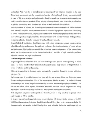 undertaken. And even this is limited in scope, focusing only on irrigation practices in the area.
There is no research on rain fed production where the efforts of small farmers are concentrated.
In view of this new varieties and technologies should be employed to raise the cotton quality and
yield, which involve the work of tilling, sowing, planting density, plant protection, fertilization.
Irrigation, preventing pests, diseases and weeds, as well as chemical regulations.
The development of science and technology in connection with cotton should be further stressed.
That is to say, equip the research laboratories with scientific equipment; improve the functioning
of cotton research institutions, employ qualified research staff to strengthen scientific innovation
and technological development ability. The scientific research and development findings should
be transferred in the fields for productivity and yield improvements.
Scientific R & D institutions should cooperate with cotton enterprises, conduct surveys, spread
related knowledge, and promote the academic exchanges for the dissemination of cotton science
and technology. The institutions should also bring into play the advantages of the industry as a
whole and devote themselves to the comprehensive R&D activities of high standards, profound
scientific contents, and high added values.
Limited Irrigation Practices
Irrigation practices are limited to a few state and large-scale private farms operating in a few
areas. The rest is rain fed where erratic rains frequently cause crop failures or the production of
cotton of inferior quality and quantity.
Ethiopia is accessible to abundant water resources for irrigation, though its present utilization
rate only 5%.
As long as water is provided, cotton can grow all the year around. However, Ethiopian cotton
fields with irrigation constitute 22% of the whole cotton planting acreage. The limited irrigation
includes ridge and furrow irrigation and flooding, with the water from pumping or blocking. The
rest of the cotton fields depend on rainfall. Therefore, the low rate of Irrigation and heavy
dependence on rainfalls severely restricts the development of the cotton sub-sector.
With irrigation, un-ginned cotton yield is 2-3tons/ha, while if only rain-fed, un-ginned cotton
yield reduces to 0.8-l.5 tons/ha.
In its growing and breeding period, cotton needs irrigation 4-5 times, with the amount of 45,000-
60,000 m3/ha each time. Irrigation should be conducted 10-15 days before sowing, and also 3-4
times during its reproducing period. Usually there is no irrigation during the seedling period, but

                                                                                                 35 
 
 