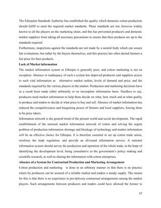 The Ethiopian Standards Authority has established the quality which domestic cotton production
should fulfill to meet the required market standards. These standards are not, however widely
known to all the players on the marketing chain, and this has prevented producers and domestic
market suppliers from taking all necessary precautions to ensure that their products are up to the
standards required.
Furthermore, inspections against the standards are not made by a neutral body which can ensure
fair evaluations, but rather by the buyers themselves, and this practice has often denied farmers a
fair price for their products.
Lack of Market information
The market information system in Ethiopia is generally poor, and cotton marketing is not an
exception. Absence or inadequacy of such a system has deprived producers and suppliers access
to such vital information as     alternative market outlets, levels of demand and price, and the
standards required by the various players in the market. Production and marketing decisions have
as a result been made either arbitrarily or on incomplete information basis. Needless to say,
producers need market information to help them decide on what, how much and at what quality
to produce and traders to decide at what price to buy and sell. Absence of market information has
reduced the competitiveness and bargaining power of farmers and local suppliers, forcing them
to be price takers.
Information network is the general trend of the present world and social development. The rapid
establishment of the national market information network of cotton and solving the urgent
problem of production information shortage and blockage of technology and market information
will be an effective choice for Ethiopia. It is therefore essential to set up cotton trade union,
reinforce the trade regulation, and provide an all-round information service. A national
information system should survey the production and operation of the whole trade, in the hope of
identifying the development level, being consultative to the government’s policy making and
scientific research, as well as sharing the information with cotton enterprises.
Absence of a System for Contractual Production and Marketing Arrangement
Cotton production and marketing       is done in an arbitrary manner in that there is no practice
where by producers can be assured of a reliable market and traders a steady supply. The reason
for this is that there is no experience in pre-delivery contractual arrangements among the market
players. Such arrangements between producers and traders could have allowed the former to

                                                                                                37 
 
 