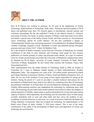 ABOUT THE AUTHOR

Prof. R B Chavan was working as professor for 30 years at the Department of Textile
Technology, Indian Institute of Technology, Delhi, India. During this period he guided 11 Ph D
theses and published more than 150 research papers in international, national journals and
conference proceedings. He has also published 3 books on the subjects related to Chemical
processing of textiles, two books on quality assurance of Khadi a hand spun hand woven fabric
and edited a special issue of the Indian Journal Textile and Fiber research on “Environmental
issues: Technology options for textile industry”. He has also contributed a chapter on
“Environmentally friendly dyes and dyeing processes” to be published by Woodhead Publishing
Limited, Cambridge, England in book “Handbook of textile and industrial dyeing: Principles,
processes and types of dyes Vol I”. Editor: Dr Matthew Clark
He is the recipient of Perkin Centenary Award from the University of Manchester for valuable
contribution in the field of color chemistry and Colourage Gold medal for best research
publication on transfer printing of cotton and polyester/cotton blends. As a part of academic
career he visited several foreign universities like University of Manchester, England from where
he obtained his Ph D degree, university of Leeds, England, University of Natal, Brazil,
University of Dhaka, Bangladesh. He also visited other countries like Germany, France, Italy
Switzerland and USA.
After superannuation from the Indian Institute of Technology Delhi in 2006, he worked as
Consultant for 3 years at Mahatma Gandhi Institute of Rural Industrialization, Wardha,
Maharashtra, India. The assignment was a part of Rs. 120 million project sponsored by Khadi
and Village Industries Commission, Ministry of Micro, Small and Medium Enterprises, Govt. of
India. He was one of the members of core group of four experts responsible for setting up the
Institute. During the period of 3 years he provided a valuable technical interventions for the
development of Khadi (hand spun, hand woven fabric) by conducting more than 30 technology
dissemination workshops on all India basis. He also developed the technology of Solar operated
Charkha (Mini-spinning machine) and standardized the technology by conducting many field
trials. The technology has provided much needed technical intervention to reduce the drudgery of
manual operation of Charkha, improvement in quality and productivity of yarn and wage earning
capacity of spinners. Most importantly, the technology uses the renewable source of Solar energy
available abundantly both in rural and urban India and thus solves the problem of non-
availability of normal electricity in rural areas. As a result of extensive field trials the Khadi and
Village Industries Commission, India has accepted the technology for implementation in the
Khadi sector (Times of India, October 3, 2010 press release). This is one of the major
contributions of the author in the development of Khadi sector and application of science and
technology for social benefits.

                                                                                                    III 
 
 