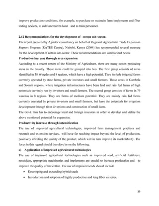 improve production conditions, for example, to purchase or maintain farm implements and fiber
testing devices, to cultivate barren land   and to train personnel.


2.12 Recommendations for the development of cotton sub-sector.
The report prepared by Agridev consultancy on behalf of Regional Agricultural Trade Expansion
Support Program (RATES Centre), Nairobi, Kenya (2004) has recommended several measure
for the development of cotton sub-sector. These recommendations are summarized below.
Production increase through area expansion
According to a recent report of the Ministry of Agriculture, there are many cotton producing
areas in the country. These areas could be grouped into two. The first group consists of areas
identified in 38 Weredas and 8 regions, which have a high potential. They include irrigated farms
currently operated by state farms, private investors and small farmers. Those areas in Gambela
and Somali regions, where irrigation infrastructures have been laid and rain fed farms of high
potentials currently run by investors and small farmers. The second group consists of farms in 79
weredas in 8 regions. They are farms of medium potential. They are mainly rain fed farms
currently operated by private investors and small farmers, but have the potentials for irrigation
development through river diversions and construction of small dams.
The Govt. thus has to encourage local and foreign investors in order to develop and utilize the
above mentioned potential for expansion.
Productivity increase through intensification
The use of improved agricultural technologies, improved farm management practices and
research and extension services, will have far reaching impact beyond the level of production,
positively affecting the quality of the product, which will in turn improve its marketability. The
focus in this regard should therefore be on the following:
a)   Application of improved agricultural technologies
The use of improved agricultural technologies such as improved seed, artificial fertilizers,
pesticides, appropriate machineries and implements are crucial to increase production and       to
improve the quality of lint cotton. The use of improved seeds should include
     •   Developing and expanding hybrid seeds
     •   Introduction and adoption of highly productive and long fiber varieties.



                                                                                               39 
 
 
