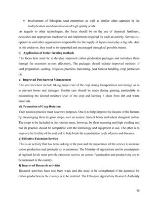 •   Involvement of Ethiopian seed enterprises as well as similar other agencies in the
           multiplication and dissemination of high quality seeds.
As regards to other technologies, the focus should be on the use of chemical fertilizers,
pesticides and appropriate machineries and implements required for such an activity. Service co-
operatives and other organizations responsible for the supply of inputs must play a big role. And
in this endeavor, they need to be supported and encouraged through all possible means.
b) Application of better farming methods
The focus here must be to develop improved cotton production packages and introduce them
through the extension system effectively. The packages should include improved methods of
land preparation, seeding, irrigation practices, harvesting, post harvest handling, crop protection
etc.
c) Improved Post harvest Management
The activities here include taking proper care of the crop during transportation and storage so as
to prevent losses and damages. Similar care should be made during ginning, particularly in
maintaining the desired moisture level of the crop and keeping it clean from dirt and waste
materials.
d) Promotion of Crop Rotation
Crop rotation practice must have two purposes. One is to help improve the income of the farmers
by encouraging them to grow crops, such as sesame, haricot beans and wheat alongside cotton.
The crops to be included in the rotation must, however, be short maturing and high yielding and
that its practice should be compatible with the technology and equipment in use. The other is to
improve the fertility of the soil and to help break the reproduction cycle of pests and diseases.
e) Effective Extension Service
This is an activity that has been lacking in the past and the importance of the service to increase
cotton production and productivity is enormous. The Ministry of Agriculture and its counterparts
at regional levels must provide extension service on cotton if production and productivity are to
be increased in the country.
f) Improved Research activities
Research activities have also been weak and this need to be strengthened if the potential for
cotton production in the country is to be realized. The Ethiopian Agriculture Research Authority



                                                                                                    40 
 
 