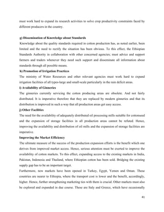 must work hard to expand its research activities to solve crop productivity constraints faced by
different producers in the country.


g) Dissemination of Knowledge about Standards
Knowledge about the quality standards required in cotton production has, as noted earlier, been
limited and the need to rectify the situation has been obvious. To this effect, the Ethiopian
Standards Authority in collaboration with other concerned agencies; must advice and support
farmers and traders whenever they need such support and disseminate all information about
standards through all possible means.
h) Promotion of Irrigation Practices
The ministry of Water Resources and other relevant agencies must work hard to expand
irrigation facilities of all types-large and small-scale particularly in the rain deficit areas.
i) Availability of Ginneries
The ginneries currently servicing the cotton producing areas are obsolete. And not fairly
distributed. It is imperative therefore that they are replaced by modern ginneries and that its
distribution is improved in such a way that all production areas get easy access.
j) Other Facilities
The need for the availability of adequately distributed oil processing mills suitable for cottonseed
and the expansion of storage facilities in all production areas cannot be refuted. Hence,
improving the availability and distribution of oil mills and the expansion of storage facilities are
imperative.
Improving the Market Efficiency
The ultimate measure of the success of the production expansion efforts is the benefit which one
derives from improved market access. Hence, serious attention must be exerted to improve the
availability of cotton markets. To this effect, expanding access to the existing markets in India,
Pakistan, Indonesia and Thailand, where Ethiopian cotton has been sold. Bridging the existing
supply gap has to be an important target.
Furthermore, new markets have been opened in Turkey, Egypt, Yemen and Oman. These
countries are nearer to Ethiopia, where the transport cost is lower and the benefit, accordingly,
higher. Hence, further strengthening marketing ties with them is crucial. Other markets must also
be explored and expanded in due course. These are Italy and Greece, which have occasionally

                                                                                                   41 
 
 