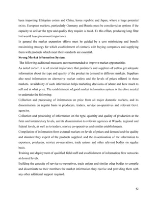 been importing Ethiopian cotton and China, korea republic and Japan, where a huge potential
exists. European markets, particularly Germany and Russia must be considered as options if the
capacity to deliver the type and quality they require is build. To this effect, producing long fibre
lint would have paramount importance.
In general the market expansion efforts must be guided by a cost minimizing and benefit
maximizing strategy for which establishment of contacts with buying companies and supplying
them with products which meet their standards are essential.
Strong Market information System
    The following additional measures are recommended to improve market opportunities
As noted earlier, it is of crucial importance that producers and suppliers of cotton get adequate
information about the type and quality of the product in demand in different markets. Suppliers
also need information on alternative market outlets and the levels of prices offered in these
markets. Availability of such information helps marketing decisions of where and how much to
sell and at what price. The establishment of good market information system is therefore needed
to undertake the following:
Collection and processing of information on price from all major domestic markets, and its
dissemination on regular basis to producers, traders, service co-operatives and relevant Govt.
agencies.
Collection and processing of information on the type, quantity and quality of production at the
farm and intermediary levels, and its dissemination to relevant agencies at Wereda, regional and
federal levels, as well as to traders, service co-operatives and similar establishments.
Compilation of information from external markets on levels of prices and demand and the quality
and standard they expect of the products supplied, and the dissemination of the information to
exporters, producers, service co-operatives, trade unions and other relevant bodies on regular
basis.
Training and deployment of qualified field staff and establishment of information flow networks
at desired levels.
Building the capacity of service co-operatives, trade unions and similar other bodies to compile
and disseminate to their members the market information they receive and providing them with
any other additional support required.



                                                                                                 42 
 
 