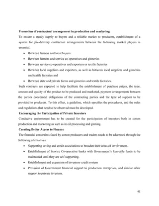 Promotion of contractual arrangement in production and marketing
To ensure a steady supply to buyers and a reliable market to producers, establishment of a
system for pre-delivery contractual arrangements between the following market players is
essential.
    •   Between farmers and local buyers
    •   Between farmers and service co-operatives and ginneries
    •   Between service co-operatives and exporters or textile factories
    •   Between local suppliers and exporters, as well as between local suppliers and ginneries
        and textile factories and
    •   Between state and private farms and ginneries and textile factories.
Such contracts are expected to help facilitate the establishment of purchase prices, the type,
amount and quality of the product to be produced and marketed, payment arrangements between
the parties concerned, obligations of the contracting parties and the type of support to be
provided to producers. To this effect, a guideline, which specifies the procedures, and the rules
and regulations that need to be observed must be developed.
Encouraging the Participation of Private Investors
Conducive environment has to be created for the participation of investors both in cotton
production and marketing as well as in oil processing and ginning.
Creating Better Access to Finance
The financial constraints faced by cotton producers and traders needs to be addressed through the
following alternatives
    •   Supporting saving and credit associations to broaden their areas of involvement.
    •   Establishment of Service Co-operative banks with Government’s loan-able funds to be
        maintained until they are self supporting.
    •   Establishment and expansion of inventory credit system
    •   Provision of Government financial support to production enterprises, and similar other
        support to private investors.




                                                                                              43 
 
 