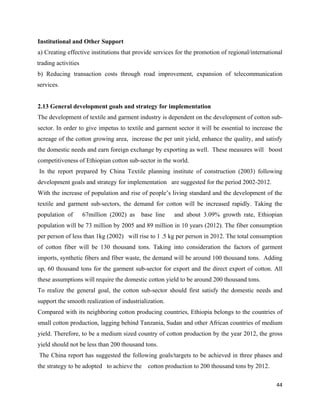 Institutional and Other Support
a) Creating effective institutions that provide services for the promotion of regional/international
trading activities
b) Reducing transaction costs through road improvement, expansion of telecommunication
services.


2.13 General development goals and strategy for implementation
The development of textile and garment industry is dependent on the development of cotton sub-
sector. In order to give impetus to textile and garment sector it will be essential to increase the
acreage of the cotton growing area, increase the per unit yield, enhance the quality, and satisfy
the domestic needs and earn foreign exchange by exporting as well. These measures will boost
competitiveness of Ethiopian cotton sub-sector in the world.
    In the report prepared by China Textile planning institute of construction (2003) following
development goals and strategy for implementation are suggested for the period 2002-2012.
With the increase of population and rise of people’s living standard and the development of the
textile and garment sub-sectors, the demand for cotton will be increased rapidly. Taking the
population of        67million (2002) as base line     and about 3.09% growth rate, Ethiopian
population will be 73 million by 2005 and 89 million in 10 years (2012). The fiber consumption
per person of less than 1kg (2002) will rise to 1 .5 kg per person in 2012. The total consumption
of cotton fiber will be 130 thousand tons. Taking into consideration the factors of garment
imports, synthetic fibers and fiber waste, the demand will be around 100 thousand tons. Adding
up, 60 thousand tons for the garment sub-sector for export and the direct export of cotton. All
these assumptions will require the domestic cotton yield to be around 200 thousand tons.
To realize the general goal, the cotton sub-sector should first satisfy the domestic needs and
support the smooth realization of industrialization.
Compared with its neighboring cotton producing countries, Ethiopia belongs to the countries of
small cotton production, lagging behind Tanzania, Sudan and other African countries of medium
yield. Therefore, to be a medium sized country of cotton production by the year 2012, the gross
yield should not be less than 200 thousand tons.
    The China report has suggested the following goals/targets to be achieved in three phases and
the strategy to be adopted to achieve the cotton production to 200 thousand tons by 2012.

                                                                                                 44 
 
 
