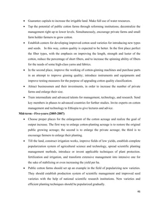 •   Guarantee capitals to increase the irrigable land. Make full use of water resources.
    •   Tap the potential of public cotton farms through reforming institutions; decentralize the
        management right up to lower levels. Simultaneously, encourage private farms and small
        farm holder farmers to grow cotton.
    •   Establish centers for developing improved cotton seed varieties for introducing new types
        and seeds. In this way, cotton quality is expected to be better. In the first place perfect
        the fiber types, with the emphasis on improving the length, strength and luster of the
        cotton, reduce the percentage of short fibers, and to increase the spinning ability of fibers
        for the needs of some high-class yarns and fabrics.
    •   In the second place, improve the working of cotton-ginning machines and purchase parts
        in an attempt to improve ginning quality; introduce instruments and equipments and
        improve testing measures for the purpose of upgrading cotton quality classification.
    •   Attract businessmen and their investments, in order to increase the number of private
        farms and enlarge their size.
    •   Train intermediate and advanced talents for management, technology, and research. Send
        key members in phases to advanced countries for further studies. Invite experts on cotton
        management and technology to Ethiopia to give lectures and advice.
Mid-term - Five-years (2005-2007)
    •   Choose proper places for the enlargement of the cotton acreage and realize the goal of
        output increase. The first way to enlarge cotton-planting acreage is to restore the original
        public growing acreage; the second is to enlarge the private acreage; the third is to
        encourage farmers to enlarge their planting.
    •   Till the land, construct irrigation works, improve fields of low yields, establish complete
        popularization system of agricultural science and technology, spread scientific planting
        management methods, introduce or invent applicable techniques of plant protection.
        fertilization and irrigation, and transform extensive management into intensive one for
        the sake of stabilizing or even increasing the yield per ha.
    •   Public cotton farms should set up an example in the field of popularizing new varieties.
        They should establish production system of scientific management and improved seed
        varieties with the help of national scientific research institutions. New varieties and
        efficient planting techniques should be popularized gradually.

                                                                                                  46 
 
 