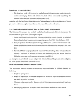 Long-term 10 year (2007-2012)
    •   The long term work will focus on the gradually establishing complete market economic
        system encouraging farms and farmers to plant cotton, consistently regulating the
        national macro policies, and improving the productivity.
Attention will also be given to the cooperation of relevant industries, lowering the costs of cotton
production and improving the size and competitiveness of the cotton sub-sector.


2.14 Present status and government plans for future growth of cotton sector
The Ethiopian Government has carefully studied and made earnest efforts to implement the
recommendations given in the following two reports
    1. Cotton textile value chain report for Ethiopia prepared by Agridev Consult, on behalf of
        Regional agricultural trade expansion support program (RATES), Nairobi, Kenya 2004
    2. Study Report on The Development Strategy of Ethiopian Cotton/Textile/Garment Sub-
        sectors, prepared by China Textile Planning Institute of Construction, Beijing, China June
        2003
    3. Recently UNIDO has prepared a draft document “Benchmarking of the Ethiopian Textile
        Industry” on behalf of Ministry of Trade and Industries giving the present status of
        Ethiopian cotton and textile/garment sub-sectors (April 2010)
An attempt is made to briefly review and provide statistical data of the present status and plans
for future growth of Ethiopian cotton sub-sector.
Government support measures to cotton growers

The government support measures to encourage cotton cultivation in Ethiopia include the
following:
    •   Supply of quality seeds
    •   Supply of inputs such as fertilizer and pesticides. Cotton is highly vulnerable to disease
        and needs preventive measures.
    •   Minimum price support policy does not exist in Ethiopia as cotton marketing is in private
        hands.
    •   Encouraging production of organic cotton which fetches premium in world market.




                                                                                                 47 
 
 