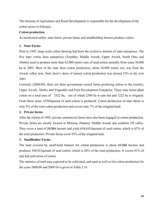 The ministry of Agriculture and Rural Development is responsible for the development of the
cotton sector in Ethiopia.
Cotton production
As mentioned earlier, state farms, private farms and smallholding farmers produce cotton.

1. State Farms
Prior to 1992, large-scale cotton farming had been the exclusive domain of state enterprises. The
five state cotton farm enterprises (Tendaho, Middle Awash, Upper Awash, North Omo and
Abobo) used to produce more than 62,000 metric tons of seed cotton annually from some 30,000
ha in 2003. Most of the state farm cotton production, about 26,000 metric ton, was from the
Awash valley area. State farm’s share of annual cotton production was around 32% in the year
2003.
Currently (2008/09); there are three government owned farms producing cotton in the country;
Upper Awash, Abobo, and Vegetable and Fruit Development Enterprise. These state farms plant
cotton on a total area of 3522 ha, out of which 2300 ha is rain fed and 1222 ha is irrigated.
From these areas, 65504quintal of seed cotton is produced. Cotton production of state farms is
only 5% of the total cotton production and covers only 7% of the irrigated land.
2. Private farms
After the reform of 1992, private commercial farms have also been engaged in cotton production.
Private farms are mostly located in Metema, Humera, Middle Awash and southern rift valley.
They cover a land of 28,984 hectare and yield 654,610.8quintal of seed cotton, which is 67% of
the total production. Private farms cover 93% of the irrigated land.
3. Smallholder Farms
The land covered by small-hold farmers for cotton production is about 42,948 hectare and
produces 568,923quintal of seed cotton, which is 28% of the total production. It covers 81% of
rain fed cultivation of cotton.
The statistics of total area expected to be cultivated, and seed as well as lint cotton production for
the years 2008/09 and 2009/10 is given in Table 2.16




                                                                                                   48 
 
 