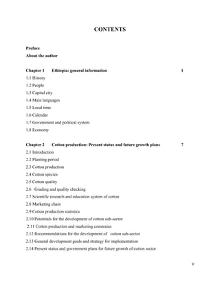 CONTENTS


Preface
About the author


Chapter 1        Ethiopia: general information                                1
1.1 History
1.2 People
1.3 Capital city
1.4 Main languages
1.5 Local time
1.6 Calendar
1.7 Government and political system
1.8 Economy


Chapter 2        Cotton production: Present status and future growth plans    7
2.1 Introduction
2.2 Planting period
2.3 Cotton production
2.4 Cotton species
2.5 Cotton quality
2.6 Grading and quality checking
2.7 Scientific research and education system of cotton
2.8 Marketing chain
2.9 Cotton production statistics
2.10 Potentials for the development of cotton sub-sector
    2.11 Cotton production and marketing constrains
2.12 Recommendations for the development of cotton sub-sector
2.13 General development goals and strategy for implementation
2.14 Present status and government plans for future growth of cotton sector


                                                                                  V 
 
 