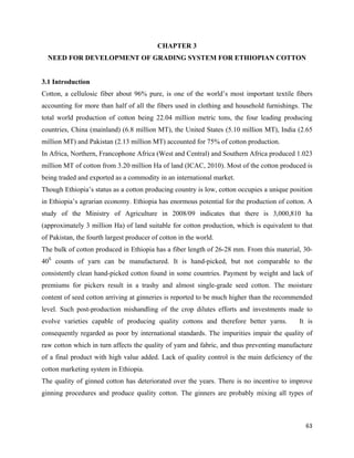 CHAPTER 3
    NEED FOR DEVELOPMENT OF GRADING SYSTEM FOR ETHIOPIAN COTTON


3.1 Introduction
Cotton, a cellulosic fiber about 96% pure, is one of the world’s most important textile fibers
accounting for more than half of all the fibers used in clothing and household furnishings. The
total world production of cotton being 22.04 million metric tons, the four leading producing
countries, China (mainland) (6.8 million MT), the United States (5.10 million MT), India (2.65
million MT) and Pakistan (2.13 million MT) accounted for 75% of cotton production.
In Africa, Northern, Francophone Africa (West and Central) and Southern Africa produced 1.023
million MT of cotton from 3.20 million Ha of land (ICAC, 2010). Most of the cotton produced is
being traded and exported as a commodity in an international market.
Though Ethiopia’s status as a cotton producing country is low, cotton occupies a unique position
in Ethiopia’s agrarian economy. Ethiopia has enormous potential for the production of cotton. A
study of the Ministry of Agriculture in 2008/09 indicates that there is 3,000,810 ha
(approximately 3 million Ha) of land suitable for cotton production, which is equivalent to that
of Pakistan, the fourth largest producer of cotton in the world.
The bulk of cotton produced in Ethiopia has a fiber length of 26-28 mm. From this material, 30-
40S counts of yarn can be manufactured. It is hand-picked, but not comparable to the
consistently clean hand-picked cotton found in some countries. Payment by weight and lack of
premiums for pickers result in a trashy and almost single-grade seed cotton. The moisture
content of seed cotton arriving at ginneries is reported to be much higher than the recommended
level. Such post-production mishandling of the crop dilutes efforts and investments made to
evolve varieties capable of producing quality cottons and therefore better yarns.          It is
consequently regarded as poor by international standards. The impurities impair the quality of
raw cotton which in turn affects the quality of yarn and fabric, and thus preventing manufacture
of a final product with high value added. Lack of quality control is the main deficiency of the
cotton marketing system in Ethiopia.
The quality of ginned cotton has deteriorated over the years. There is no incentive to improve
ginning procedures and produce quality cotton. The ginners are probably mixing all types of



                                                                                             63 
 
 