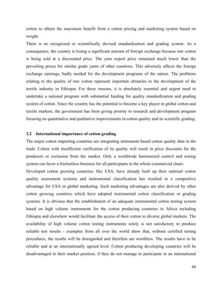 cotton to obtain the maximum benefit from a cotton pricing and marketing system based on
weight.
There is no recognized or scientifically devised standardization and grading system. As a
consequence, the country is losing a significant amount of foreign exchange because raw cotton
is being sold at a discounted price. The yarn export price remained much lower than the
prevailing prices for similar grade yarns of other countries. This adversely affects the foreign
exchange earnings, badly needed for the development programs of the nation. The problems
relating to the quality of raw cotton represent important obstacles to the development of the
textile industry in Ethiopia. For these reasons, it is absolutely essential and urgent need to
undertake a national program with substantial funding for quality standardization and grading
system of cotton. Since the country has the potential to become a key player in global cotton and
textile markets, the government has been giving priority to research and development program
focusing on quantitative and qualitative improvements in cotton quality and its scientific grading.


3.2   International importance of cotton grading
The major cotton importing countries are integrating instrument based cotton quality data in the
trade. Cotton with insufficient verification of its quality will result in price discounts for the
producers or exclusion from the market. Only a worldwide harmonized control and testing
system can favor a frictionless business for all participants in the whole commercial chain.
Developed cotton growing countries, like USA, have already built up their national cotton
quality assessment systems and instrumental classification has resulted in a competitive
advantage for USA in global marketing. Such marketing advantages are also derived by other
cotton growing countries which have adopted instrumental cotton classification or grading
systems. It is obvious that the establishment of an adequate instrumental cotton testing system
based on high volume instruments for the cotton producing countries in Africa including
Ethiopia and elsewhere would facilitate the access of their cotton to diverse global markets. The
availability of high volume cotton testing instruments solely is not satisfactory to produce
reliable test results - examples from all over the world show that, without certified testing
procedures, the results will be disregarded and therefore are worthless. The results have to be
reliable and at an internationally agreed level. Cotton producing developing countries will be
disadvantaged in their market position, if they do not manage to participate in an international

                                                                                                64 
 
 