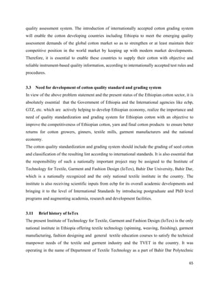 quality assessment system. The introduction of internationally accepted cotton grading system
will enable the cotton developing countries including Ethiopia to meet the emerging quality
assessment demands of the global cotton market so as to strengthen or at least maintain their
competitive position in the world market by keeping up with modern market developments.
Therefore, it is essential to enable these countries to supply their cotton with objective and
reliable instrument-based quality information, according to internationally accepted test rules and
procedures.


3.3    Need for development of cotton quality standard and grading system
In view of the above problem statement and the present status of the Ethiopian cotton sector, it is
absolutely essential that the Government of Ethiopia and the International agencies like ecbp,
GTZ, etc. which are actively helping to develop Ethiopian economy, realize the importance and
need of quality standardization and grading system for Ethiopian cotton with an objective to
improve the competitiveness of Ethiopian cotton, yarn and final cotton products to ensure better
returns for cotton growers, ginners, textile mills, garment manufacturers and the national
economy.
The cotton quality standardization and grading system should include the grading of seed cotton
and classification of the resulting lint according to international standards. It is also essential that
the responsibility of such a nationally important project may be assigned to the Institute of
Technology for Textile, Garment and Fashion Design (IoTex), Bahir Dar University, Bahir Dar,
which is a nationally recognized and the only national textile institute in the country. The
institute is also receiving scientific inputs from ecbp for its overall academic developments and
bringing it to the level of International Standards by introducing postgraduate and PhD level
programs and augmenting academia, research and development facilities.


3.11    Brief history of IoTex
The present Institute of Technology for Textile, Garment and Fashion Design (IoTex) is the only
national institute in Ethiopia offering textile technology (spinning, weaving, finishing), garment
manufacturing, fashion designing and general textile education courses to satisfy the technical
manpower needs of the textile and garment industry and the TVET in the country. It was
operating in the name of Department of Textile Technology as a part of Bahir Dar Polytechnic

                                                                                                     65 
 
 