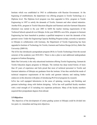 Institute which was established in 1963 in collaboration with Russian Government. At the
beginning of establishment, the department was offering program in Textile Technology at a
Diploma level. The Diploma level program was then upgraded to B.Sc. program in Textile
Engineering in 1997 to satisfy the demands of Textile, Garment and other related industries.
Another B.Sc. program in Textile Education (Regular and Summer) and also Garment Education
(Summer) was started in the year 2003 to fulfill the teacher training requirements of the
Technical Schools spread all over Ethiopia. In the year 2008/09 a new B.Sc. program in Garment
Engineering has been launched to produce a qualified manpower to meet the demands of the
garment sector. Under the Engineering Capacity Building Program (ecbp), currently in operation
in Ethiopia in collaboration with Germany, the Department of Textile Engineering has been
upgraded to Institute of Technology for Textile, Garment and Fashion Design (IoTex), Bahir Dar
University (2009/10).
The IoTex has introduced a postgraduate program (M.Sc in Textile Technology) from the second
semester of the academic year 2010-2011. There is also a plan to start additional undergraduate
program in Fashion Designing.
Bahir Dar University is the only educational institution offering Textile Engineering, Garment &
Textile Education degree programs in Ethiopia. The institute has deep rooted history of more
than 45 years of experience and feels proud that most of technical personnel in Textile and
Garment industries of Ethiopia are graduates from the institute. It has thus satisfied the needs of
technical manpower requirements of the textile and garment industry and making further
endeavors in this direction with plans of introducing Ph D level programs by research.
IoTex has well equipped laboratories in the areas of spinning, weaving, and finishing and
garment technology along with fashion designing. IoTex has well qualified faculty members
with a total strength of 32 including two expatriate professors. Many of the faculty members
acquired their postgraduate degrees from abroad.


3.5 Objectives
    The objectives of the development of cotton grading system in Ethiopia could be divided into
two parts viz. immediate and long term objectives.




                                                                                                66 
 
 