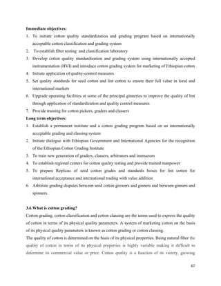Immediate objectives:
1. To initiate cotton quality standardization and grading program based on internationally
     acceptable cotton classification and grading system
2.   To establish fiber testing and classification laboratory
3. Develop cotton quality standardization and grading system using internationally accepted
     instrumentation (HVI) and introduce cotton grading system for marketing of Ethiopian cotton
4. Initiate application of quality-control measures
5. Set quality standards for seed cotton and lint cotton to ensure their full value in local and
     international markets
6. Upgrade operating facilities at some of the principal ginneries to improve the quality of lint
     through application of standardization and quality control measures
7. Provide training for cotton pickers, graders and classers
Long term objectives:
1. Establish a permanent institute and a cotton grading program based on an internationally
     acceptable grading and classing system
2. Initiate dialogue with Ethiopian Government and International Agencies for the recognition
     of the Ethiopian Cotton Grading Institute
3. To train new generation of graders, classers, arbitrators and instructors
4. To establish regional centers for cotton quality testing and provide trained manpower
5. To prepare Replicas of seed cotton grades and standards boxes for lint cotton for
     international acceptance and international trading with value addition
6. Arbitrate grading disputes between seed cotton growers and ginners and between ginners and
     spinners.


3.6 What is cotton grading?
Cotton grading, cotton classification and cotton classing are the terms used to express the quality
of cotton in terms of its physical quality parameters. A system of marketing cotton on the basis
of its physical quality parameters is known as cotton grading or cotton classing.
The quality of cotton is determined on the basis of its physical properties. Being natural fiber the
quality of cotton in terms of its physical properties is highly variable making it difficult to
determine its commercial value or price. Cotton quality is a function of its variety, growing

                                                                                                 67 
 
 