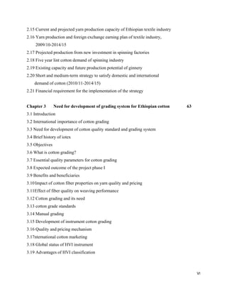 2.15 Current and projected yarn production capacity of Ethiopian textile industry
2.16 Yarn production and foreign exchange earning plan of textile industry,
     2009/10-2014/15
2.17 Projected production from new investment in spinning factories
2.18 Five year lint cotton demand of spinning industry
2.19 Existing capacity and future production potential of ginnery
2.20 Short and medium-term strategy to satisfy domestic and international
    demand of cotton (2010/11-2014/15)
2.21 Financial requirement for the implementation of the strategy


Chapter 3        Need for development of grading system for Ethiopian cotton        63
3.1 Introduction
3.2 International importance of cotton grading
3.3 Need for development of cotton quality standard and grading system
3.4 Brief history of iotex
3.5 Objectives
3.6 What is cotton grading?
3.7 Essential quality parameters for cotton grading
3.8 Expected outcome of the project phase I
3.9 Benefits and beneficiaries
3.10 Impact of cotton fiber properties on yarn quality and pricing
3.11Effect of fiber quality on weaving performance
3.12 Cotton grading and its need
3.13 cotton grade standards
3.14 Manual grading
3.15 Development of instrument cotton grading
3.16 Quality and pricing mechanism
3.17nternational cotton marketing
3.18 Global status of HVI instrument
3.19 Advantages of HVI classification



                                                                                         VI 
 
 