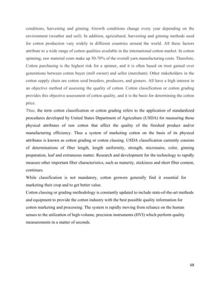 conditions, harvesting and ginning. Growth conditions change every year depending on the
environment (weather and soil). In addition, agricultural, harvesting and ginning methods used
for cotton production vary widely in different countries around the world. All these factors
attribute to a wide range of cotton qualities available in the international cotton market. In cotton
spinning, raw material costs make up 50-70% of the overall yarn manufacturing costs. Therefore,
Cotton purchasing is the highest risk for a spinner, and it is often based on trust gained over
generations between cotton buyer (mill owner) and seller (merchant). Other stakeholders in the
cotton supply chain are cotton seed breeders, producers, and ginners. All have a high interest in
an objective method of assessing the quality of cotton. Cotton classification or cotton grading
provides this objective assessment of cotton quality, and it is the basis for determining the cotton
price.
Thus, the term cotton classification or cotton grading refers to the application of standardized
procedures developed by United States Department of Agriculture (USDA) for measuring those
physical attributes of raw cotton that affect the quality of the finished product and/or
manufacturing efficiency. Thus a system of marketing cotton on the basis of its physical
attributes is known as cotton grading or cotton classing. USDA classification currently consists
of determinations of fiber length, length uniformity, strength, micronaire, color, ginning
preparation, leaf and extraneous matter. Research and development for the technology to rapidly
measure other important fiber characteristics, such as maturity, stickiness and short fiber content,
continues.
While classification is not mandatory, cotton growers generally find it essential for
marketing their crop and to get better value.
Cotton classing or grading methodology is constantly updated to include state-of-the-art methods
and equipment to provide the cotton industry with the best possible quality information for
cotton marketing and processing. The system is rapidly moving from reliance on the human
senses to the utilization of high-volume, precision instruments (HVI) which perform quality
measurements in a matter of seconds.




                                                                                                  68 
 
 