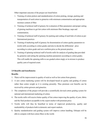 Other important outcome of the project are listed below
    1. Training of cotton pickers and standardization of cotton picking, storage, packing and
       transportation of seed cotton to ginneries with minimum contamination and appropriate
       moisture content of fiber.
    2. Training of technical staff of ginnery for evaluation of fiber parameters and proper setting
       of ginning machines to get lint cotton with minimum fiber breakage, neps and
       contamination.
    3. Training of technical staff of ginnery for packing and coding of each bale of cotton as per
       International practices
    4. Training of marketing staff of ginnery for dissemination of cotton quality parameters to
       textile mills according to cotton grades and also to decide the differential price
       according to cotton grade and not a uniform price as the present practice.
    5. Training of spinning technical staff of textile mills for analysis of grading data provided
       by ginneries and setting the spinning machine parameters according to cotton grades.
       This will enable the spinning mills to use graded cotton singly or in mixture to produce
       quality yarn of required count.



3.9 Benefits and beneficiaries
Benefits
1. There will be improvement in quality of seed as well as lint cotton from ginnery.
2. A new cotton marketing system will be developed based on quality and grading of cotton
    rather than cotton weight as it is existing presently. Thus premium cost benefits can be
    received by cotton growers and ginneries.
3. The completion of the project will provide a scientifically devised cotton grading system for
    national and international marketing of cotton.
4. The textile mills will receive better quality of lint cotton improving the quality of yarn, fabric
    and the final products acceptable in the export market with premium price.
5. Textile mills will thus be benefited in terms of improved productivity, quality and
    marketability of products both in domestic and export markets.
6. Quality standardization and grading system will improve cotton handling. Ethiopia will be
    able to compete with best cotton fibers in the world.

                                                                                                  70 
 
 