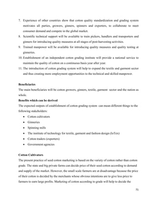 7. Experience of other countries show that cotton quality standardization and grading system
    motivates all parties, growers, ginners, spinners and exporters, to collaborate to meet
    consumer demand and compete in the global market.
8. Scientific technical support will be available to train pickers, handlers and transporters and
    ginners for introducing quality measures at all stages of post-harvesting activities.
9. Trained manpower will be available for introducing quality measures and quality testing at
    ginneries.
10. Establishment of an independent cotton grading institute will provide a national service to
    maintain the quality of cotton on a continuous basis year after year.
11. The introduction of cotton grading system will help to expand the textile and garment sector
    and thus creating more employment opportunities to the technical and skilled manpower.


Beneficiaries
The main beneficiaries will be cotton growers, ginners, textile, garment sector and the nation as
whole.
Benefits which can be derived
The expected outputs of establishment of cotton grading system can mean different things to the
following stakeholders:
    •    Cotton cultivators
    •    Ginneries
    •    Spinning mills
    •    The institute of technology for textile, garment and fashion design (IoTex)
    •    Cotton traders (exporters)
    •    Government agencies
          
Cotton Cultivators
The present practice of seed cotton marketing is based on the variety of cotton rather than cotton
grade. The state and big private farms can decide price of their seed cotton according to demand
and supply of the market. However, the small scale farmers are at disadvantage because the price
of their cotton is decided by the merchants whose obvious intentions are to give less price to
farmers to earn large profits. Marketing of cotton according to grade will help to decide the

                                                                                                 71 
 
 