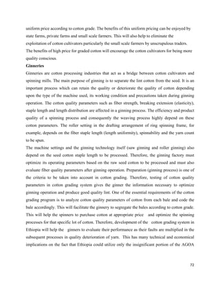uniform price according to cotton grade. The benefits of this uniform pricing can be enjoyed by
state farms, private farms and small scale farmers. This will also help to eliminate the
exploitation of cotton cultivators particularly the small scale farmers by unscrupulous traders.
The benefits of high price for graded cotton will encourage the cotton cultivators for being more
quality conscious.
Ginneries
Ginneries are cotton processing industries that act as a bridge between cotton cultivators and
spinning mills. The main purpose of ginning is to separate the lint cotton from the seed. It is an
important process which can retain the quality or deteriorate the quality of cotton depending
upon the type of the machine used, its working condition and precautions taken during ginning
operation. The cotton quality parameters such as fiber strength, breaking extension (elasticity),
staple length and length distribution are affected in a ginning process. The efficiency and product
quality of a spinning process and consequently the weaving process highly depend on these
cotton parameters. The roller setting in the drafting arrangement of ring spinning frame, for
example, depends on the fiber staple length (length uniformity), spinnability and the yarn count
to be spun.
The machine settings and the ginning technology itself (saw ginning and roller ginning) also
depend on the seed cotton staple length to be processed. Therefore, the ginning factory must
optimize its operating parameters based on the raw seed cotton to be processed and must also
evaluate fiber quality parameters after ginning operation. Preparation (ginning process) is one of
the criteria to be taken into account in cotton grading. Therefore, testing of cotton quality
parameters in cotton grading system gives the ginner the information necessary to optimize
ginning operation and produce good quality lint. One of the essential requirements of the cotton
grading program is to analyze cotton quality parameters of cotton from each bale and code the
bale accordingly. This will facilitate the ginnery to segregate the bales according to cotton grade.
This will help the spinners to purchase cotton at appropriate price     and optimize the spinning
processes for that specific lot of cotton. Therefore, development of the cotton grading system in
Ethiopia will help the ginners to evaluate their performance as their faults are multiplied in the
subsequent processes in quality deterioration of yarn. This has many technical and economical
implications on the fact that Ethiopia could utilize only the insignificant portion of the AGOA



                                                                                                   72 
 
 
