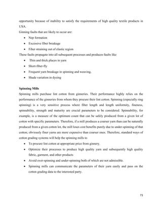 opportunity because of inability to satisfy the requirements of high quality textile products in
USA.
Ginning faults that are likely to occur are:
    •   Nep formation
    •   Excessive fiber breakage
    •   Fiber straining out of elastic region
These faults propagate into all subsequent processes and produces faults like
    •   Thin and thick places in yarn
    •   Short-fiber-fly
    •   Frequent yarn breakage in spinning and weaving,
    •   Shade variation in dyeing


Spinning Mills
Spinning mills purchase lint cotton from ginneries. Their performance highly relies on the
performance of the ginneries from whom they procure their lint cotton. Spinning (especially ring
spinning) is a very sensitive process where fiber length and length uniformity, fineness,
spinnability, strength and maturity are crucial parameters to be considered. Spinnability, for
example, is a measure of the optimum count that can be safely produced from a given lot of
cotton with specific parameters. Therefore, if a mill produces a coarser yarn than can be naturally
produced from a given cotton lot, the mill loses cost benefits purely due to under-spinning of that
cotton; obviously finer yarns are more expensive than coarser ones. Therefore, standard ways of
cotton grading systems will help the spinning mills to
    •   To procure lint cotton at appropriate price from ginnery.
    •   Optimize their processes to produce high quality yarn and subsequently high quality
        fabric, garment, and other products
    •   Avoid over-spinning and under-spinning both of which are not admissible.
    •   Spinning mills can communicate the parameters of their yarn easily and pass on the
        cotton grading data to the interested party.




                                                                                                73 
 
 