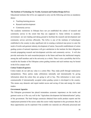 The Institute of Technology for Textile, Garment and Fashion Design (IoTex)
Educational institutes like IoTex are supposed to carry out the following activities as mandatory
duties:
    •      Teaching-learning process
    •      Research and development
    •      Community service
The academic institutions in Ethiopia have not yet established the culture of research and
community service to the extent that they are supposed to. Some reforms in academic
environment are now landing and taking ground to facilitate the research and development and
community service activities efficiently. The IoTex is one of the institutes of technologies
established in the country to play significant role in creating a technical man power to cater the
needs of textile and garment industry development of nation. Successful establishment of cotton
grading system of national importance will give satisfaction to the institute for their obligations
towards propagating research and development activities and community service. It will also
provide motivation for such researches/projects in the future and boost the intellectual integrity
among the staff members and in the university as a whole. There is also a possibility that IoTex
would be the founder of the Ethiopian cotton grading institute and such institute may be hosted
in the IoTex campus itself.
Cotton Traders/Exporters
Cotton traders do not add any value to a cotton fiber. They make profit through market/price
manipulations. These parties make arbitrations nationally and internationally by giving
information about the cotton they are going to sell or buy. This information is more easily
communicable if internationally accepted cotton grading system is developed in the country.
This means easy domestic and export market access and saving of time and energy for cotton
traders.
Government Agencies
The Ethiopian government has placed tremendous economic importance on the textile and
garment sector as it fits very well in the “Agriculture development led Industrialization” policy
of the government. The hard foreign currencies obtained from textile product exports and the
employment potential of the sector; make this sector vitally important to the government. But, all
these opportunities can be exploited if the available raw materials are efficiently processed and

                                                                                                74 
 
 