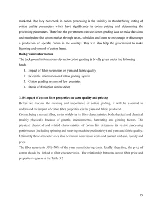 marketed. One key bottleneck in cotton processing is the inability in standardizing testing of
cotton quality parameters which have significance in cotton pricing and determining the
processing parameters. Therefore, the government can use cotton grading data to make decisions
and manipulate the cotton market through taxes, subsidies and loans to encourage or discourage
a production of specific cotton in the country. This will also help the government to make
licensing and control of cotton farms.
Background information
The background information relevant to cotton grading is briefly given under the following
heads
    1. Impact of fiber parameters on yarn and fabric quality
    2. Scientific information on Cotton grading system
    3. Cotton grading systems of few countries
    4. Status of Ethiopian cotton sector


3.10 Impact of cotton fiber properties on yarn quality and pricing
Before we discuss the meaning and importance of cotton grading, it will be essential to
understand the impact of cotton fiber properties on the yarn and fabric produced.
Cotton, being a natural fiber, varies widely in its fiber characteristics, both physical and chemical
(mainly physical), because of genetic, environmental, harvesting and ginning factors. The
physical, chemical and related characteristics of cotton lint determine its textile processing
performance (including spinning and weaving machine productivity) and yarn and fabric quality.
Ultimately these characteristics also determine conversion costs and product end-use, quality and
price.
The fiber represents 50%–70% of the yarn manufacturing costs. Ideally, therefore, the price of
cotton should be linked to fiber characteristics. The relationship between cotton fiber price and
properties is given in the Table 3.2




                                                                                                  75 
 
 
