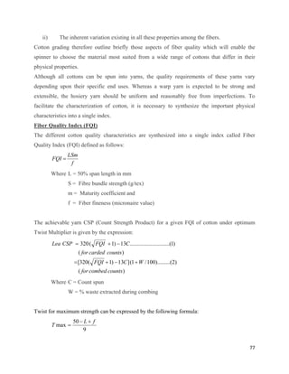 ii)      The inherent variation existing in all these properties among the fibers.
Cotton grading therefore outline briefly those aspects of fiber quality which will enable the
spinner to choose the material most suited from a wide range of cottons that differ in their
physical properties.
Although all cottons can be spun into yarns, the quality requirements of these yarns vary
depending upon their specific end uses. Whereas a warp yarn is expected to be strong and
extensible, the hosiery yarn should be uniform and reasonably free from imperfections. To
facilitate the characterization of cotton, it is necessary to synthesize the important physical
characteristics into a single index.
Fiber Quality Index (FQI)
The different cotton quality characteristics are synthesized into a single index called Fiber
Quality Index (FQI) defined as follows:
                  LSm
          FQI =
                   f
          Where L = 50% span length in mm
                  S = Fibre bundle strength (g/tex)
                  m = Maturity coefficient and
                  f = Fiber fineness (micronaire value)


The achievable yarn CSP (Count Strength Product) for a given FQI of cotton under optimum
Twist Multiplier is given by the expression:
          Lea CSP = 320 ( FQI + 1) − 13C............................(1)
                        ( for carded counts )
                    = [320( FQI + 1) − 13C ] (1 + W / 100).........(2)
                        ( for combed counts )
          Where C = Count spun
                  W = % waste extracted during combing


Twist for maximum strength can be expressed by the following formula:
                    50 − L + f
          T max =
                        9


                                                                                            77 
 
 