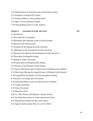 3.20 Implementation of instrument cotton classification systems
3.21 Sustenance of national HVI system
3.22 Technical details of cotton grading system
3.23 impact of cotton ginning on quality
3.24 Cotton grading systems of some countries


Chapter 4       Assessment of textile sub-sector                                103
4.1 Introduction
4.2 Diversification of ownership
4.3 Distribution and marketing system of textile products
4.4 Education and training system
4.5 Potentials for developing the textile sub-sector
4.6 Challenges for the development of textile sub-sector
4.7 Measures to be taken for the development of textile sub-sector
4.8 Three phase development strategy
4.9 Strategy to achieve the targets
4.10 Present status of Ethiopian textile industry
4.11 Structure of the Ethiopian Textile Industry
4.12 Factors affecting the export competiveness of Ethiopian textile industry
4.13 Other issues affecting the competitiveness of Ethiopian textile industry
4.14 Foreign Direct investment in Textile and garment industry
4.15 Incentives for foreign direct investment
4.16 Preferential Market Access and other Incentive Programs
4.17 Foreign investments
4.18 Turkey Investment
4.19 Indian Investment
4.20 U.S. Firms Partner with Ethiopia’s Almeda Textiles
4.21 The Italian Intervention on Textile and Garment Sector
4.22 Ethiopian government may ban cotton exports
4.23 Apparel export earnings likely to rise to $1 billion



                                                                                      VII 
 
 
