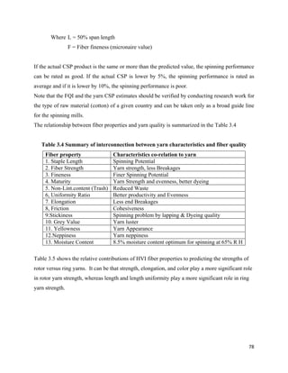 Where L = 50% span length
                 F = Fiber fineness (micronaire value)


If the actual CSP product is the same or more than the predicted value, the spinning performance
can be rated as good. If the actual CSP is lower by 5%, the spinning performance is rated as
average and if it is lower by 10%, the spinning performance is poor.
Note that the FQI and the yarn CSP estimates should be verified by conducting research work for
the type of raw material (cotton) of a given country and can be taken only as a broad guide line
for the spinning mills.
The relationship between fiber properties and yarn quality is summarized in the Table 3.4


    Table 3.4 Summary of interconnection between yarn characteristics and fiber quality
     Fiber property                 Characteristics co-relation to yarn
     1. Staple Length               Spinning Potential
     2. Fiber Strength              Yarn strength, less Breakages
     3. Fineness                    Finer Spinning Potential
     4. Maturity                    Yarn Strength and evenness, better dyeing
     5. Non-Lint.content (Trash)    Reduced Waste
     6, Uniformity Ratio            Better productivity and Evenness
     7. Elongation                  Less end Breakages
     8, Friction                    Cohesiveness
     9.Stickiness                   Spinning problem by lapping & Dyeing quality
     10. Grey Value                 Yarn luster
     11. Yellowness                 Yarn Appearance
     12.Neppiness                   Yarn neppiness
     13. Moisture Content           8.5% moisture content optimum for spinning at 65% R H

Table 3.5 shows the relative contributions of HVI fiber properties to predicting the strengths of
rotor versus ring yarns. It can be that strength, elongation, and color play a more significant role
in rotor yarn strength, whereas length and length uniformity play a more significant role in ring
yarn strength.




                                                                                                    78 
 
 