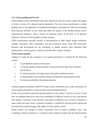 3.12 Cotton grading and its need
Cotton grading, cotton classification and cotton classing are the terms used to express the quality
of cotton in terms of its physical quality parameters. The term cotton classification or cotton
grading refers to the application of standardized procedures developed by USDA for measuring
those physical attributes of raw cotton that affect the quality of the finished product and/or
manufacturing efficiency. Thus a system of marketing cotton on the basis of its physical
attributes is known as cotton grading or cotton classing.
USDA classification currently consists of determinations of fiber length, length uniformity,
strength, micronaire, color, preparation, leaf and extraneous matter using HVI instrument.
Research and development for the technology to rapidly measure other important fiber
characteristics, such as maturity, stickiness and short fiber content, continues.
Need of cotton grading
    Grading of cotton by the evaluation of its quality parameters is essential for the following
reasons:
      a.      To get optimum quality at lowest price
      b.      To decide whether cotton purchased can be processed to spin Yarn of desired
              specifications
      c.      To check the quality of sample cotton with quality of delivered cotton
      d.      To decide about correct machine settings and speeds for processing the cotton
      e.      To estimate profitability of purchase decisions


Currently popular instrument called HVI (High volume instrument) gives ready information on
various quality parameters of cotton to make correct purchase decisions.
It may not be possible to get all the desired qualities in one variety or one lot of cotton. In such
case, an intelligent decision to select best combination of different varieties or lots to get desired
yarn quality is necessary to get optimum yarn quality at optimum cost. If correct evaluation is
made, profits are large. Hence, evaluation of quality is essential for optimum profit making and
also makes the customers happy with supply of correct quality of yarn.
Expert classers can manage to achieve reasonable level of correct evaluation. Now, with
availability of better instruments, it is better to check qualities to make sure that desired quality

                                                                                                   80 
 
 