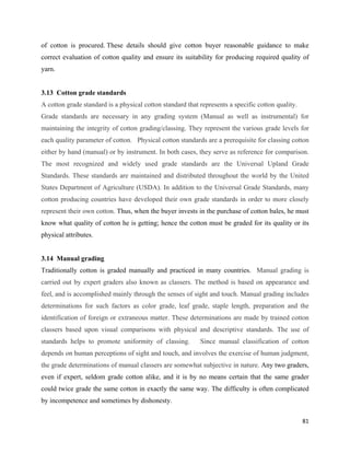 of cotton is procured. These details should give cotton buyer reasonable guidance to make
correct evaluation of cotton quality and ensure its suitability for producing required quality of
yarn.


3.13 Cotton grade standards
A cotton grade standard is a physical cotton standard that represents a specific cotton quality.
Grade standards are necessary in any grading system (Manual as well as instrumental) for
maintaining the integrity of cotton grading/classing. They represent the various grade levels for
each quality parameter of cotton. Physical cotton standards are a prerequisite for classing cotton
either by hand (manual) or by instrument. In both cases, they serve as reference for comparison.
The most recognized and widely used grade standards are the Universal Upland Grade
Standards. These standards are maintained and distributed throughout the world by the United
States Department of Agriculture (USDA). In addition to the Universal Grade Standards, many
cotton producing countries have developed their own grade standards in order to more closely
represent their own cotton. Thus, when the buyer invests in the purchase of cotton bales, he must
know what quality of cotton he is getting; hence the cotton must be graded for its quality or its
physical attributes.


3.14 Manual grading
Traditionally cotton is graded manually and practiced in many countries. Manual grading is
carried out by expert graders also known as classers. The method is based on appearance and
feel, and is accomplished mainly through the senses of sight and touch. Manual grading includes
determinations for such factors as color grade, leaf grade, staple length, preparation and the
identification of foreign or extraneous matter. These determinations are made by trained cotton
classers based upon visual comparisons with physical and descriptive standards. The use of
standards helps to promote uniformity of classing.         Since manual classification of cotton
depends on human perceptions of sight and touch, and involves the exercise of human judgment,
the grade determinations of manual classers are somewhat subjective in nature. Any two graders,
even if expert, seldom grade cotton alike, and it is by no means certain that the same grader
could twice grade the same cotton in exactly the same way. The difficulty is often complicated
by incompetence and sometimes by dishonesty.

                                                                                                   81 
 
 