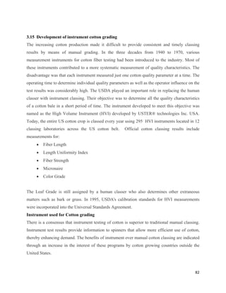 3.15 Development of instrument cotton grading
The increasing cotton production made it difficult to provide consistent and timely classing
results by means of manual grading. In the three decades from 1940 to 1970, various
measurement instruments for cotton fiber testing had been introduced to the industry. Most of
these instruments contributed to a more systematic measurement of quality characteristics. The
disadvantage was that each instrument measured just one cotton quality parameter at a time. The
operating time to determine individual quality parameters as well as the operator influence on the
test results was considerably high. The USDA played an important role in replacing the human
classer with instrument classing. Their objective was to determine all the quality characteristics
of a cotton bale in a short period of time. The instrument developed to meet this objective was
named as the High Volume Instrument (HVI) developed by USTER® technologies Inc. USA.
Today, the entire US cotton crop is classed every year using 295 HVI instruments located in 12
classing laboratories across the US cotton belt.       Official cotton classing results include
measurements for:
     •   Fiber Length
     •   Length Uniformity Index
     •   Fiber Strength
     •   Micronaire
     •   Color Grade


The Leaf Grade is still assigned by a human classer who also determines other extraneous
matters such as bark or grass. In 1995, USDA's calibration standards for HVI measurements
were incorporated into the Universal Standards Agreement.
Instrument used for Cotton grading
There is a consensus that instrument testing of cotton is superior to traditional manual classing.
Instrument test results provide information to spinners that allow more efficient use of cotton,
thereby enhancing demand. The benefits of instrument over manual cotton classing are indicated
through an increase in the interest of these programs by cotton growing countries outside the
United States.



                                                                                               82 
 
 