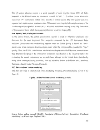 The US cotton classing system is a good example of such benefits. Since 1991, all bales
produced in the United States are instrument classed. In 2005, 23.7 million cotton bales were
classed on HVI instruments within 4 to 5 months of cotton season. The fiber quality data was
reported back to the cotton producer within 72 hours of receiving the bale samples at one of the
12 classing offices operated by the USDA. Accurate instrument classing is the very foundation
of this system without which these accomplishments would not be possible.
3.16 Quality and pricing mechanisms
In the United States, the cotton classification system is used to determine premiums and
discounts for the most important fiber properties measured by the HVI instrument. Price
discounts (reductions) are automatically applied when the cotton quality is below the “base”
quality, and price premiums (increases) are given when the cotton quality exceeds this “base”
quality. Thus, the USDA classification results are very important to the US cotton producer since
they determine the price of the cotton crop. Instrument classification as the objective method for
evaluating the annual cotton crop has not only been adopted by the United States but also by
many other cotton producing countries, such as Australia, Brazil, Uzbekistan and Zimbabwe,
Tanzania, , Egypt, India, Pakistan, China etc.
3.17 International cotton marketing
The steps involved in international cotton marketing presently, are schematically shown in the
figure 3.1
                      Figure 3.1 International cotton marketing system




Source Cotton trading manual, Edited by Secretariat of Cotton Advisory Committee, Woodhead
publishing Ltd, Cambridge, England, 2005.

                                                                                               83 
 
 