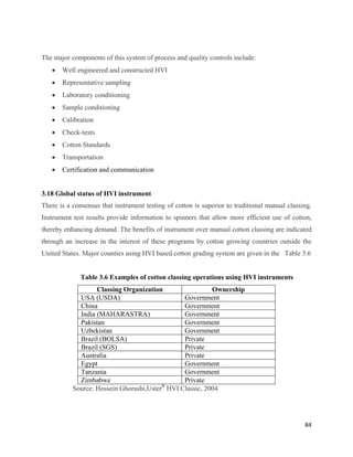 The major components of this system of process and quality controls include:
    •   Well engineered and constructed HVI
    •   Representative sampling
    •   Laboratory conditioning
    •   Sample conditioning
    •   Calibration
    •   Check-tests
    •   Cotton Standards
    •   Transportation
    •   Certification and communication


3.18 Global status of HVI instrument
There is a consensus that instrument testing of cotton is superior to traditional manual classing.
Instrument test results provide information to spinners that allow more efficient use of cotton,
thereby enhancing demand. The benefits of instrument over manual cotton classing are indicated
through an increase in the interest of these programs by cotton growing countries outside the
United States. Major counties using HVI based cotton grading system are given in the Table 3.6


              Table 3.6 Examples of cotton classing operations using HVI instruments
                   Classing Organization                  Ownership
             USA (USDA)                         Government
             China                              Government
             India (MAHARASTRA)                 Government
             Pakistan                           Government
             Uzbekistan                         Government
             Brazil (BOLSA)                     Private
             Brazil (SGS)                       Private
             Australia                          Private
             Egypt                              Government
             Tanzania                           Government
             Zimbabwe                           Private
           Source: Hossein Ghorashi,UsterR HVI Classic, 2004




                                                                                               84 
 
 