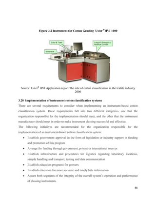 Figure 3.2 Instrument for Cotton Grading Uster RHVI 1000




    Source: UsterR HVI Application report The role of cotton classification in the textile industry
                                              2006

3.20 Implementation of instrument cotton classification systems
There are several requirements to consider when implementing an instrument-based cotton
classification system. These requirements fall into two different categories, one that the
organization responsible for the implementation should meet, and the other that the instrument
manufacturer should meet in order to make instrument classing successful and effective.
The following initiatives are recommended for the organization responsible for the
implementation of an instrument-based cotton classification system:
     •   Establish government approval in the form of legislation or industry support in funding
         and promotion of this program
     •   Arrange for funding through government, private or international sources
     •   Establish infrastructure and procedures for logistics regarding laboratory locations,
         sample handling and transport, testing and data communication
     •   Establish education programs for growers
     •   Establish education for more accurate and timely bale information
     •   Assure both segments of the integrity of the overall system’s operation and performance
         of classing instruments.

                                                                                                  86 
 
 