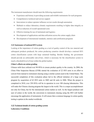 The instrument manufacturer should meet the following requirements:
    •   Experience and history in providing accurate and reliable instruments for such programs
    •   Comprehensive technical and service support
    •   Innovations to reduce operator influence on test results through automation
    •   Methods to reduce laboratory climatic requirements resulting in higher data integrity as
        well as reduction of overall operational costs
    •   Effective training for use of instrument and logistics
    •   Development of applications and data utilization across the cotton supply chain
    •   Development of international standards, statistics and certification programs


3.21 Sustenance of national HVI system
Looking at the importance of cotton grading as a tool of quality control of the raw material and
subsequent products produced, the cotton producing countries should develop a national HVI
cotton classification system with large sustained funding. Besides funding, the government
should provide an enforceable rule-of-law, which is necessary for the classification system to
reach a threshold level of trust within the global market.
China’s efforts on cotton grading
Chinese mills have utilized over 90 HVIs to ensure product quality in the country. In 2004, the
China Fiber Inspection Bureau (CFIB) started the evaluation of 22 HVI units in an effort to
convert from manual to instrument classing using a similar system used in the United States. The
successful completion of this evaluation phase led to the official initiation of a large scale
program by acquisition of 62 HVI units in 2005 and 66 units in 2006. When the project is
completed in 2010, over 350 HVIs will be in operation in over 100 classing laboratories. This
will make the Chinese classing program the largest in the world. This is a major accomplishment
not only for China, but for the international cotton market as well. As the largest producer and
user of cotton in the world, the conversion to instrument classing using the HVI will further
encourage the application of instruments. It will ensure that a common language in cotton quality
testing is spoken in the market worldwide.


3.22 Technical details of cotton grading system
Laboratory Conditions

                                                                                              87 
 
 