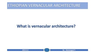 By - Alemseged Y.
2015 E.C
ETHIOPIAN VERNACULAR ARCHITECTURE
What is vernacular architecture?
 