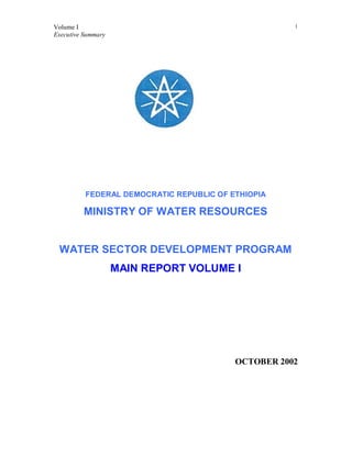 Volume I
Executive Summary
1
FEDERAL DEMOCRATIC REPUBLIC OF ETHIOPIA
MINISTRY OF WATER RESOURCES
WATER SECTOR DEVELOPMENT PROGRAM
MAIN REPORT VOLUME I
OCTOBER 2002
 