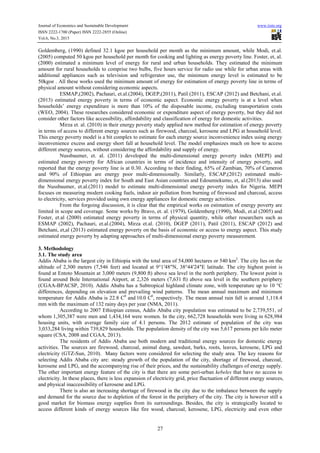 Journal of Economics and Sustainable Development www.iiste.org
ISSN 2222-1700 (Paper) ISSN 2222-2855 (Online)
Vol.6, No.3, 2015
27
Goldemberg, (1990) defined 32.1 kgoe per household per month as the minimum amount, while Modi, et.al.
(2005) computed 50 kgoe per household per month for cooking and lighting as energy poverty line. Foster, et, al.
(2000) estimated a minimum level of energy for rural and urban households. They estimated the minimum
amount for rural households to comprise two bulbs, five hours service for radio use while for urban areas with
additional appliances such as television and refrigerator use, the minimum energy level is estimated to be
50kgoe . All these works used the minimum amount of energy for estimation of energy poverty line in terms of
physical amount without considering economic aspects.
ESMAP,(2002), Pachauri, et.al.(2004), DGEP,(2011), Patil (2011), ESCAP (2012) and Betchani, et.al.
(2013) estimated energy poverty in terms of economic aspect. Economic energy poverty is at a level when
households’ energy expenditure is more than 10% of the disposable income, excluding transportation costs
(WEO, 2004). These researches considered economic or expenditure aspect of energy poverty, but they did not
consider other factors like accessibility, affordability and classification of energy for domestic activities.
Mirza et. al. (2010) in their energy poverty study applied new method for estimation of energy poverty
in terms of access to different energy sources such as firewood, charcoal, kerosene and LPG at household level.
This energy poverty model is a bit complex to estimate for each energy source inconvenience index using energy
inconvenience excess and energy short fall at household level. The model emphasizes much on how to access
different energy sources, without considering the affordability and supply of energy.
Nussbaumer, et. al. (2011) developed the multi-dimensional energy poverty index (MEPI) and
estimated energy poverty for African countries in terms of incidence and intensity of energy poverty, and
reported that the energy poverty line is at 0.30. According to their finding, 65% of Zambian, 70% of Cameron
and 90% of Ethiopian are energy poor multi-dimensionally. Similarly, ESCAP,(2012) estimated multi-
dimensional energy poverty index for South and East Asian countries and Edoumiekumo, et, al.(2013) also used
the Nussbaumer, et.al.(2011) model to estimate multi-dimensional energy poverty index for Nigeria. MEPI
focuses on measuring modern cooking fuels, indoor air pollution from burning of firewood and charcoal, access
to electricity, services provided using own energy appliances for domestic energy activities.
From the forgoing discussion, it is clear that the empirical works on estimation of energy poverty are
limited in scope and coverage. Some works by Bravo, et. al. (1979), Goldemberg (1990), Modi, et.al (2005) and
Foster, et.al (2000) estimated energy poverty in terms of physical quantity, while other researchers such as
ESMAP (2002), Pachauri, et.al.(2004), Mirza et.al. (2010), DGEP (2011), Patil (2011), ESCAP (2012) and
Betchani, et,al (2013) estimated energy poverty on the basis of economic or access to energy aspect. This study
estimated energy poverty by adapting approaches of multi-dimensional energy poverty measurement.
3. Methodology
3.1. The study area
Addis Ababa is the largest city in Ethiopia with the total area of 54,000 hectares or 540 km2
. The city lies on the
altitude of 2,300 meters (7,546 feet) and located at 9°1′48″N, 38°44′24″E latitude. The city highest point is
found at Entoto Mountain at 3,000 meters (9,800 ft) above sea level in the north periphery. The lowest point is
found around Bole International Airport, at 2,326 meters (7,631 ft) above sea level in the southern periphery
(CGAA-BPACSP, 2010). Addis Ababa has a Subtropical highland climate zone, with temperature up to 10 °C
differences, depending on elevation and prevailing wind patterns. The mean annual maximum and minimum
temperature for Addis Ababa is 22.8 C0
and 10.0 C0
, respectively. The mean annual rain fall is around 1,118.4
mm with the maximum of 132 rainy days per year (NMA, 2011).
According to 2007 Ethiopian census, Addis Ababa city population was estimated to be 2,739,551, of
whom 1,305,387 were men and 1,434,164 were women. In the city, 662,728 households were living in 628,984
housing units, with average family size of 4.1 persons. The 2012 estimate of population of the city was
3,033,284 living within 739,829 households. The population density of the city was 5,617 persons per kilo meter
square (CSA, 2008 and CGAA, 2013).
The residents of Addis Ababa use both modern and traditional energy sources for domestic energy
activities. The sources are firewood, charcoal, animal dung, sawdust, barks, roots, leaves, kerosene, LPG and
electricity (GTZ-Sun, 2010). Many factors were considered for selecting the study area. The key reasons for
selecting Addis Ababa city are: steady growth of the population of the city, shortage of firewood, charcoal,
kerosene and LPG, and the accompanying rise of their prices, and the sustainability challenges of energy supply.
The other important energy feature of the city is that there are some peri-urban kebeles that have no access to
electricity. In these places, there is less expansion of electricity grid, price fluctuation of different energy sources,
and physical inaccessibility of kerosene and LPG.
There is also an increasing shortage of firewood in the city due to the imbalance between the supply
and demand for the source due to depletion of the forest in the periphery of the city. The city is however still a
good market for biomass energy supplies from its surroundings. Besides, the city is strategically located to
access different kinds of energy sources like fire wood, charcoal, kerosene, LPG, electricity and even other
 