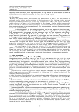 Journal of Economics and Sustainable Development www.iiste.org
ISSN 2222-1700 (Paper) ISSN 2222-2855 (Online)
Vol.6, No.3, 2015
28
varieties of energy sources like animal dung, leaves, barks, etc. The fact that the city is inhabited by people of
different income groups makes ita marketplace for diverse kind s of energy sources.
3.2. Data sources
The study used primary data that were collected from 466 households in 2012/13. The study employed a
multistage stratified random sampling technique to identify data sources. The multistage random sampling
technique is used for large scale enquiry covering large geographical area such as a state, large or medium city.
Addis Ababa city is the largest city in Ethiopia and has ten sub cities and 116 urban and peri-urban woredas
(CGAA, 2013). In the first stage of multi-stage sampling, sub-cities were selected randomly from stratified sub-
cities, in the second stage woredas from each sub-city were selected randomly and finally households from each
woreda were selected randomly.
For sampling purposes, the sub cities were categorized into two strata based on the following criteria:
geographical location (distance from the center), boundaries with surrounding rural areas, size of geographical
areas, population density and economic activities. Stratum one (outer sub cities) has six sub cities, namely,
Gullele, Kolfe Keranyo, Nefas Silk, Akaki- Kality, Bole and Yeka. Those sub-cities with long distance from the
center (Menilik II Square) border with rural areas in Oromia region, have large geographical areas, are sparsely
to densely populated (on average 4,576.3 persons per Km2
) and the major economic activities of the people are
trade, services, transport, hotel, manufacturing, urban agriculture and animal husbandry.
Stratum two (inner sub-cities) has four sub cities that include Arada, Kirkos, Lideta and Addis Ketema.
These four sub cities have short distance from the center, have no border with rural areas, have small
geographical areas, are located relatively at the center of the city, densely populated with average of 35,794.5
Persons/Km2
, and the major economic activities of the people are trade, services, transport, hotel and tourism.
After classifying the city into strata, three sub cities (50%) were randomly selected from the first
stratum, i.e. Gullele,Yeka and Akaki-Kality sub cities and two sub-cities (50%) from second stratum - Arada and
Lideta. After selecting the five sub cities, 50% of woredas were also selected randomly from each selected sub-
city. Accordingly, 26 woredas, 466 households were randomly selected from the sub-cities for the study. The
number of sample households for each woreda is proportional to the respective woreda household population.
3.3. Model specification
3.3.1. Multi-dimensional Energy Poverty Index (MEPI)
Following the works of Nussbaumer, et.al.(2011), ESCAP,(2012) and Edoumiekumo, et, al (2013), the MEPI
was determined using five dimensions with thirty three variable indicators of energy deprivation. The multi-
dimensional energy poverty approach measures the proportion of the population that is multi-dimensionally
energy poor (incidence) and the average intensity of their deprivation of energy (Intensity). Multi-dimensional
poverty can be estimated by multiplying the incidence of poverty by the average intensity of energy deprivation.
In the case of this study, five dimensions of energy poverty indicators were generated from the average indicator
weights as derived from the works of the authors mentioned above, and the dimensions are outlined as given
below.
1. Energy for cooking activities: A household is deprived of modern cooking fuel if its main cooking fuel is not
modern energy sources (kerosene, LPG or electricity), for which a value of 1 is assigned or otherwise 0. The
deprivation index is weighted by 0.25.
2. Indoor air pollution: A household is relying on traditional energy sources (fire wood and charcoal) and do not
use modern stoves for burning them; it is assigned the value 1, otherwise 0. The deprivation index is weighted by
0.15.
3. Access to electricity: A household does not have its own electric meter to access electricity in his /her home,
for which it is assigned the value 1, otherwise 0. The deprivation index is weighted by 0.30.
4. Owning energy appliances: A household does not have energy appliances for cooking, baking, heating,
washing, entertainment, education, telecommunication, etc, and it is assigned the value 1, otherwise 0. The
deprivation index is weighted by 0.15.
5. Using energy appliances: A household does not use different energy appliances for cooking, baking, heating,
washing, entertainment, education, telecommunication, etc, and it is assigned the value 1, otherwise 0. The
deprivation index is weighted by 0.15.
Accordingly, for a household to be identified as energy poor, the combination of those deprivation
counts has to exceed a pre-defined threshold line, which is 0.3. And this is interpreted that the household does
not use modern energy source for cooking (kerosene, LPG and electricity), is affected by an indoor pollution
from burning traditional energy sources without using improved cooking stoves, has no its own electric meter,
has no its own devises and do not use energy appliances (refrigerators, electric stoves, LPG stoves, etc,),
entertainment or education appliances (TV and Radio) and telecommunication appliances (mobile phone,
internet services) for domestic activities.
 