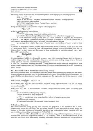Journal of Economics and Sustainable Development www.iiste.org
ISSN 2222-1700 (Paper) ISSN 2222-2855 (Online)
Vol.6, No.3, 2015
29
The energy poverty incidence is then measured through head count employing the following equation.
HCR = ( )Wi
Where: HCR is the Head Count Ratio from total households (Incidence of energy poverty)
NEP is the Number of Energy Poor
NEP + NNEP is the Number Energy Poor and Energy non-Poor.
Wi is the estimated weight
Energy poverty intensity is also estimated using the following equation
.
Where: A is the intensity of energy poverty
is the average of censored weighted deprivation or
Σci = which is the sum of weighted deprivation of person i who suffers from energy poverty
k =Multi-dimensional energy poverty line for African countries as suggested by Nussbaumer,
et.al.(2011). Thus, if k=0.3, it implies that a person is considered as energy poor. I.e. she /he has no access to
modern energy sources for cooking or does not benefit from modern energy sources.
q is average of un-weighted deprivation of energy count , i.e. incidence of energy poverty or head
count.
A person is an energy poor if her/his weighted deprivation count ci exceeds k; therefore, ci(k) is set to zero when
ci ≤ k and equals MEPI= ci when ci>k. Thus, c(k) represent the censored vector of deprivation count and it is
different from c in that it counts zero deprivation for those not identified as multi-dimensionally energy poor.
Then MEPI is calculated as:
MEPI =
It is interpreted as, if MEPI > 0.3, households are energy poor, which means that they are deprived of access to
modern energy sources. I.e. households have little or no access to clean cooking energy, have no their own
energy appliances and do not use different energy appliances.
If MEPI ≤ 0.3, households are energy non-poor. I.e. they benefit from access to modern energy sources, have
access to clean cooking energy, have their own and use different energy appliances and do benefit from modern
energy sources.
3.3.2. Econometric analysis of multi-dimensional energy poverty
The study households were first categorized into two groups (multi-dimensionally energy poor and multi-
dimensionally energy non-poor) based on their total deprivation counts. Binomial logistic regression model was
used to find the main determinant of household energy poverty. The logit model used for the analysis is written
as
Prob(1|Xi) = Li = ln( = Zi = β1+βiXi + εi
Where: Prob(1|Xi) = ln( 1, if the household’s weighted energy deprivation counts is ≤ 30% (for energy
non-poor household).
Prob(1|Xi) = ln( 0, , if the household’s weighted energy deprivation counts >30% (for energy poor
household)
Pi:= the probability of being energy non poor,
1-Pi= the probability of being energy poor
ln( log odds ratio of the two probabilities in favor of being energy non-poor
βi parameters to be estimated,
Xi is a vector of household characteristics, while εi is an error term.
4. Results and Discussion
The multi-dimensional energy poverty index measures the proportion of the population that is multi-
dimensionally energy poor (incidence) and the average intensity of their deprivation of energy. As per the
findings of the study, proportion of households who do not use modern energy source (kerosene, LPG and
electricity) for cooking/baking is estimated to be 70.4% (Table 1).
As shown in Table 1, households who rely on traditional energy without using improved stoves and as
a result suffer from indoor air pollution comprise 34.33%. Similarly, 29.4% of the sample households do not
have their own electric meter for accessing electricity. Households that do not have their own energy appliances
 