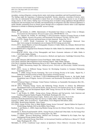 Journal of Economics and Sustainable Development www.iiste.org
ISSN 2222-1700 (Paper) ISSN 2222-2855 (Online)
Vol.6, No.3, 2015
33
secondary, owning refrigerator, owning electric meter, total energy expenditure and total household income.
The findings imply the importance of enhancing households’ income, education, ownership of electric meter,
since they are instrumental for households to transit from use of traditional energy sources to use of modern
energy sources. In this context, finding ways of lowering prices of modern energy appliances through different
mechanisms and encouraging local assembly and manufacturing of refrigerator and other electrical appliances is
useful. Besides, promoting access to electric power through own or cooperative electric meter is also important
dimension to consider in enhancing households’ access to energy.
Bibliography
Alemu, M. and Koholin, G. (2008). Determinants of Household Fuel Choice in Major Cities in Ethiopia.
Environment for Development: Discussion paper series, EfD-DP-08(18): 1-23.
Betchani, H., Tehereni, M., Grobler, W. and Dunga, S. (2013).Economic Analysis of Energy Poverty in South
Lunzu, Malawi. Journal of Economics and Sustainable Development, Vol 4(4), 154-163, 2013.
Bravo, V. (1979). Energy, Poverty and Social Issues in Latin American. Project No, 74:1-2.
Brundtland, C. (1987). World Commission for Environment and Development. Retrieved from
http://www.energy for development.com on January 06/2012/energy poverty.html.
CGAA (2013). Annual Reports on Socio-Demographic Situation of Addis Ababa city, Ethiopia. Retrieved from
www.addisababacity.gov.et.
CGAA-BOFED (2013). Regional Gross Domestic Products for Addis Ababa City Administration. Addis Ababa,
Ethiopia.
CGAA-BPACSP (2010). Atlas of Key Demographic and Socio -Economic indicators of Addis Ababa in
2010.Addis Ababa, Ethiopia.
Collin, C. and Previnka,T. (2005). Micro Econometrics, Methods and Application. Cambridge University Press,
UK.
CSA (2008). Ethiopian 2007 Population Census Final Report. Addis Ababa, Ethiopia.
CSA (2010). Ethiopian 2007 Population Census Summary Report. Addis Ababa, Ethiopia.
CSA (2012). Ethiopian Welfare Monitoring Survey in 2011. Summary Report, Addis Ababa, Ethiopia.
Dattalo, P. (2008). Determining Sample Size: Balanced power, Precision and Practicality. Oxford University
Press.
DGEP (2011). Access to Different Energy Sources for Developing Countries in European Parliaments,
Expo/b/deve/2011/19.
Dhanuska, T. (2008). Energy Poverty Estimating: The Level of Energy Poverty in Sri Lanka. Report No, 3
Submitted to Practical Action to South Asia Countries of Energy Poverty.
Edoumiekumo, S., Tombofa, S. and Moses, T.(2013).Multidimensional Energy Poverty in the South- South
Geopolitical zone of Nigeria. Journal of Economics and Sustainable Development, Vol 4(20), 96-103,
2013.
EPA(2012).National Report of Ethiopia: United Nations Conference on Sustainable Development (Rio+20) ,
Addis Ababa, Ethiopia .
ESCAP (2012). Widening Energy Access and Enhancing Energy Security to Achieve the Millennium
Development Goals in Asia and the Pacific. Energy Resources Development Series No, 42, Thailand.
ESMAP (2000). Energy and Development Report 2000: Energy Services for the World’s Poor. Washington
DC., USA.
Foster, V. and Wodon, Q. (2000). Energy prices, Energy efficiency and Fuel poverty. Latin American and
Caribbean Regional Studies Program, World Bank, Washington DC, USA.
Goldemberg, J. (1990). One kilowatt per Capita. Bulletin of the Atomic Scientists, 46 (1):12-26.
GTZ-Sun (2010).Household Energy Base line Survey in Addis Ababa, Addis Ababa, Ethiopia.
Gujarati, D. (2004). Basic Econometrics. Fourth edition, TATA Magrawal Hill edition, India.
IEA (2006). World Energy Outlooks. Paris, France.
IEA (2010). Energy Poverty: How to Make Modern Energy Access Universal? Special Edition for Experts of
World Energy Outlooks 2010 on the MDGs, Paris, France.
Karekezi, S .and Mojora, L. (2002). Improving Modern Energy Services for African Urban Poor. Energy policy,
30:25-33.
Khanderker, S., Barnes,D.and Samad,H. (2010). Energy Poverty in Rural and Urban India: Are the Energy Poor
also Income poor? Policy research working paper, No, 5463.
Kothari, C. (2000). Research Methodology: Methods and Techniques. Published by K.k Gupta, New Age
International Private limited, New Delhi.
Leach, G. (1987). Household Energy Hand Book. An International Guideline and References Manual 67. World
Bank, Washington DC., USA.
McFadden, D. (1974). Conditional Logit Analysis of Qualitative Choice Behavior. Economic Theory and
 