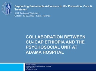 Collaboration BetweenCU-ICAP Ethiopia and The Psychosocial Unit at Adama Hospital Yoseph GutemaPediatric/PMTCT Advisor ICAP Ethiopia Kigali, RwandaOctober 21,2009 Supporting Sustainable Adherence to HIV Prevention, Care & Treatment ICAP Technical Workshop October 19-22, 2009Kigali, Rwanda 