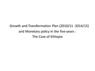 Growth and Transformation Plan (2010/11 -2014/15)
     and Monetary policy in the five-years :
            The Case of Ethiopia
 
