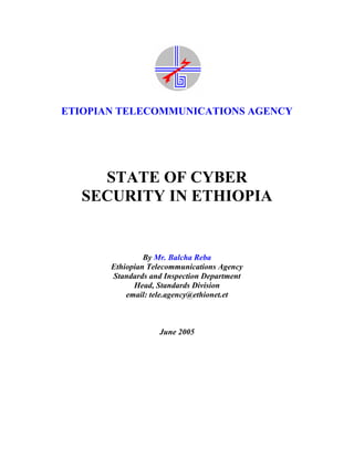 ETIOPIAN TELECOMMUNICATIONS AGENCY




    STATE OF CYBER
  SECURITY IN ETHIOPIA


                By Mr. Balcha Reba
       Ethiopian Telecommunications Agency
       Standards and Inspection Department
             Head, Standards Division
           email: tele.agency@ethionet.et



                   June 2005
 