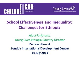 School Effectiveness and Inequality:
Challenges for Ethiopia
Alula Pankhurst,
Young Lives Ethiopia Country Director
Presentation at
London International Development Centre
14 July 2014
 