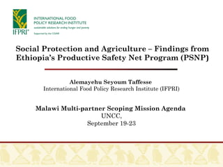 Alemayehu Seyoum Taffesse
International Food Policy Research Institute (IFPRI)
Malawi Multi-partner Scoping Mission Agenda
UNCC,
September 19-23
Social Protection and Agriculture – Findings from
Ethiopia’s Productive Safety Net Program (PSNP)
 